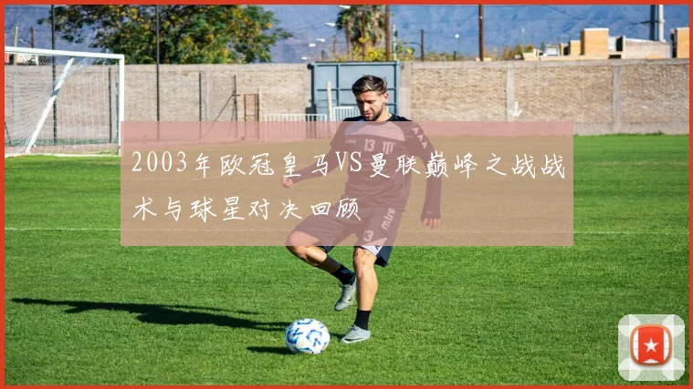2003年欧冠皇马VS曼联巅峰之战战术与球星对决回顾