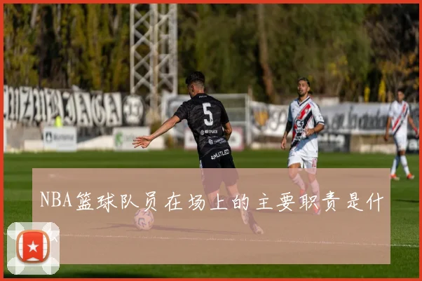 NBA篮球队员在场上的主要职责是什么