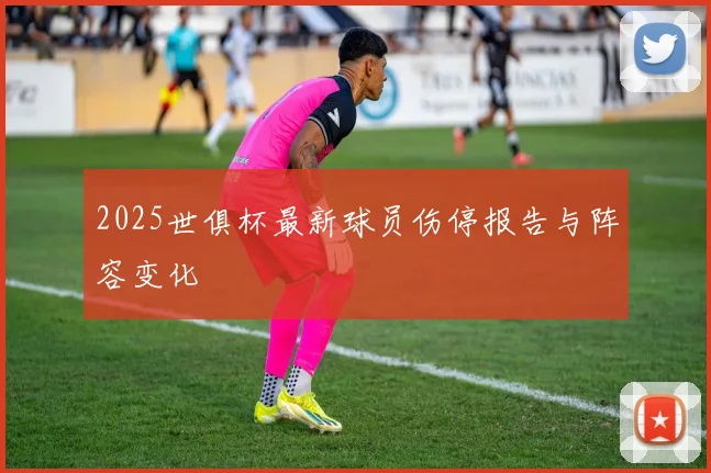 2025世俱杯最新球员伤停报告与阵容变化