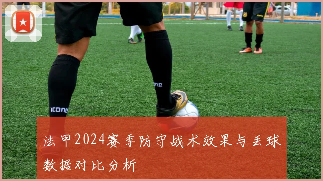 法甲2024赛季防守战术效果与丢球数据对比分析