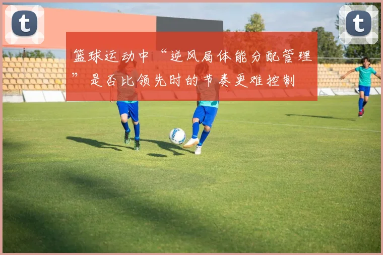 篮球运动中“逆风局体能分配管理”是否比领先时的节奏更难控制