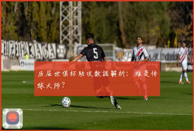 历届世俱杯助攻数据解析：谁是传球大师？