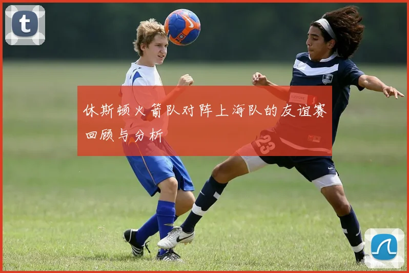 休斯顿火箭队对阵上海队的友谊赛回顾与分析