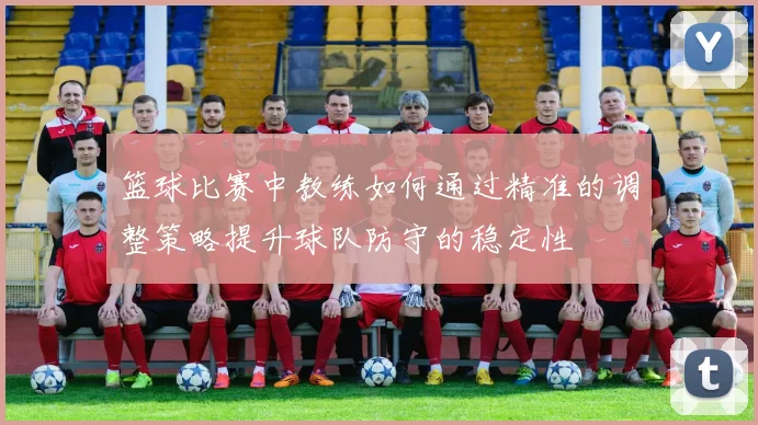 篮球比赛中教练如何通过精准的调整策略提升球队防守的稳定性